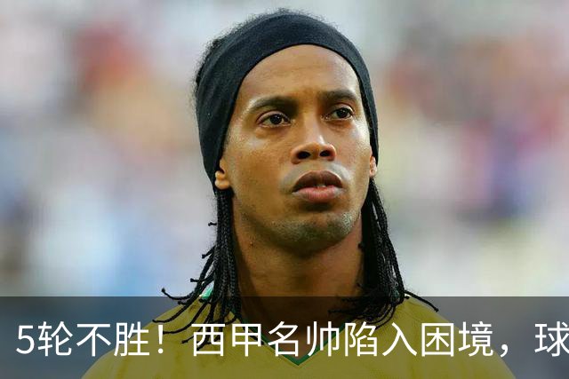 5轮不胜！西甲名帅陷入困境，球员无奈，球迷呼唤辞职